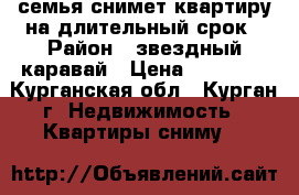 семья снимет квартиру на длительный срок › Район ­ звездный каравай › Цена ­ 10 000 - Курганская обл., Курган г. Недвижимость » Квартиры сниму   